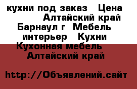 кухни под заказ › Цена ­ 15 000 - Алтайский край, Барнаул г. Мебель, интерьер » Кухни. Кухонная мебель   . Алтайский край